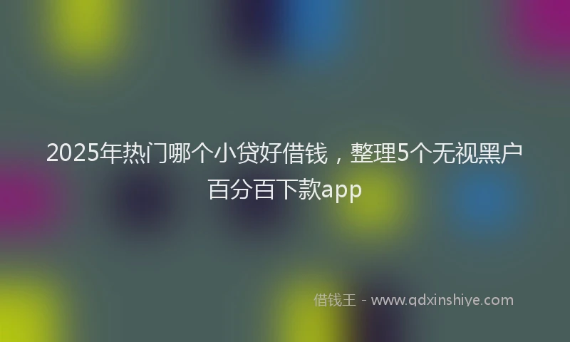 2025年热门哪个小贷好借钱，整理5个无视黑户百分百下款app