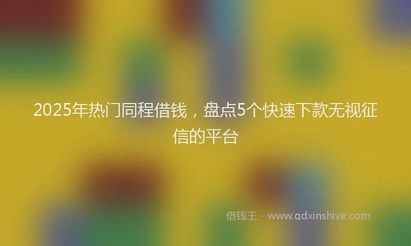 2025年热门同程借钱，盘点5个快速下款无视征信的平台