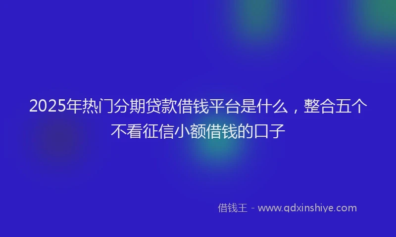 2025年热门分期贷款借钱平台是什么，整合五个不看征信小额借钱的口子
