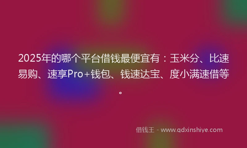2025年的哪个平台借钱最便宜有：玉米分、比速易购、速享Pro+钱包、钱速达宝、度小满速借等。