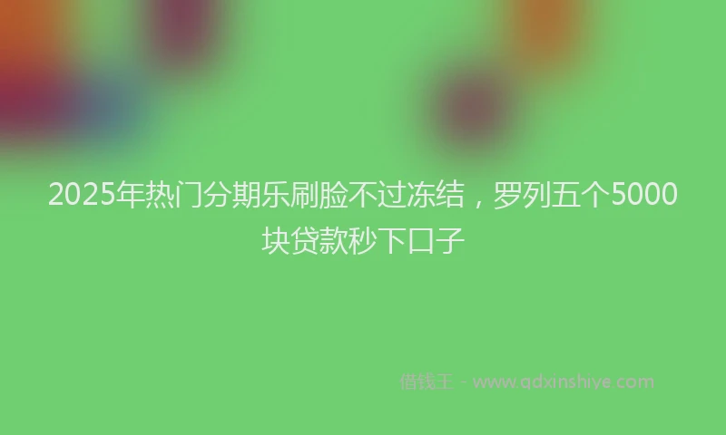 2025年热门分期乐刷脸不过冻结，罗列五个5000块贷款秒下口子