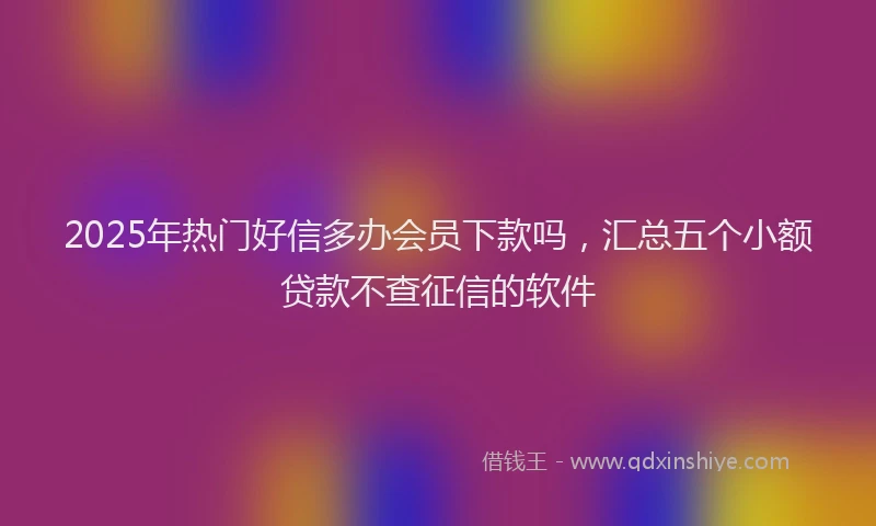 2025年热门好信多办会员下款吗，汇总五个小额贷款不查征信的软件