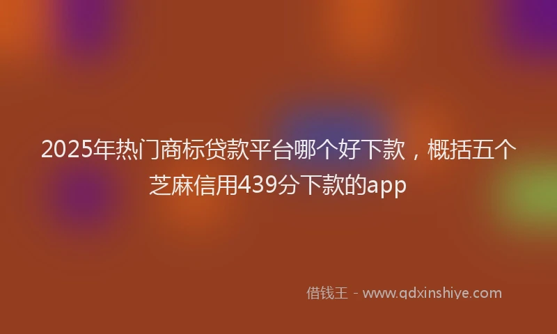 2025年热门商标贷款平台哪个好下款，概括五个芝麻信用439分下款的app