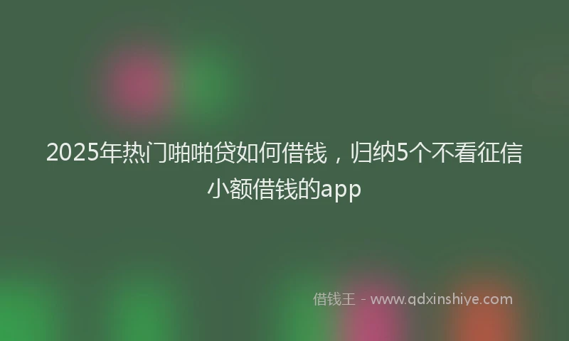2025年热门啪啪贷如何借钱，归纳5个不看征信小额借钱的app