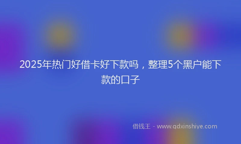 2025年热门好借卡好下款吗，整理5个黑户能下款的口子