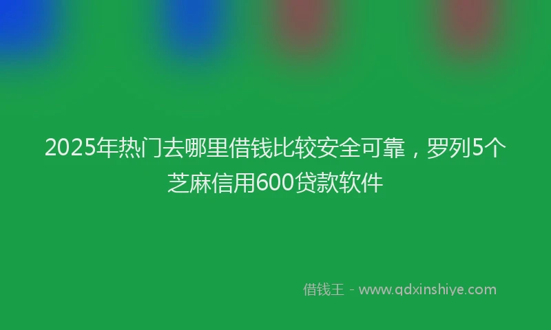 2025年热门去哪里借钱比较安全可靠，罗列5个芝麻信用600贷款软件