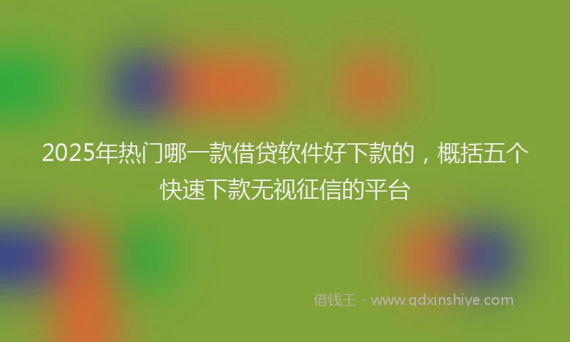 2025年热门哪一款借贷软件好下款的，概括五个快速下款无视征信的平台