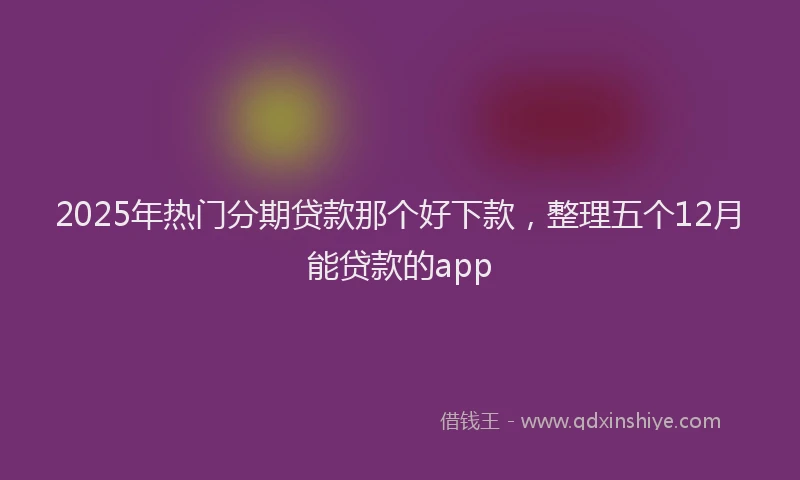 2025年热门分期贷款那个好下款，整理五个12月能贷款的app