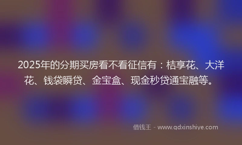 2025年的分期买房看不看征信有：桔享花、大洋花、钱袋瞬贷、金宝盒、现金秒贷通宝融等。