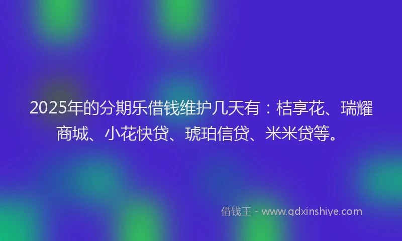 2025年的分期乐借钱维护几天有：桔享花、瑞耀商城、小花快贷、琥珀信贷、米米贷等。