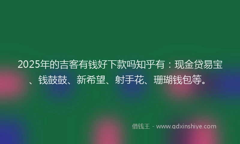 2025年的吉客有钱好下款吗知乎有：现金贷易宝、钱鼓鼓、新希望、射手花、珊瑚钱包等。