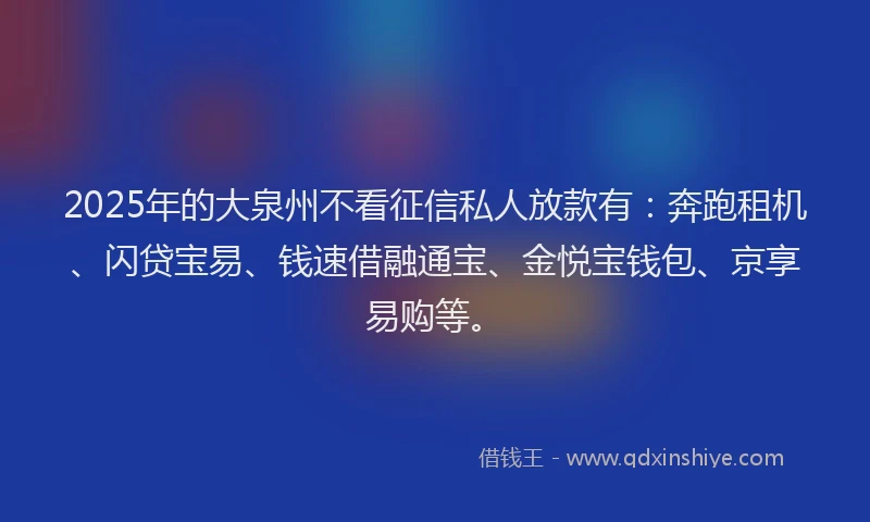 2025年的大泉州不看征信私人放款有：奔跑租机、闪贷宝易、钱速借融通宝、金悦宝钱包、京享易购等。