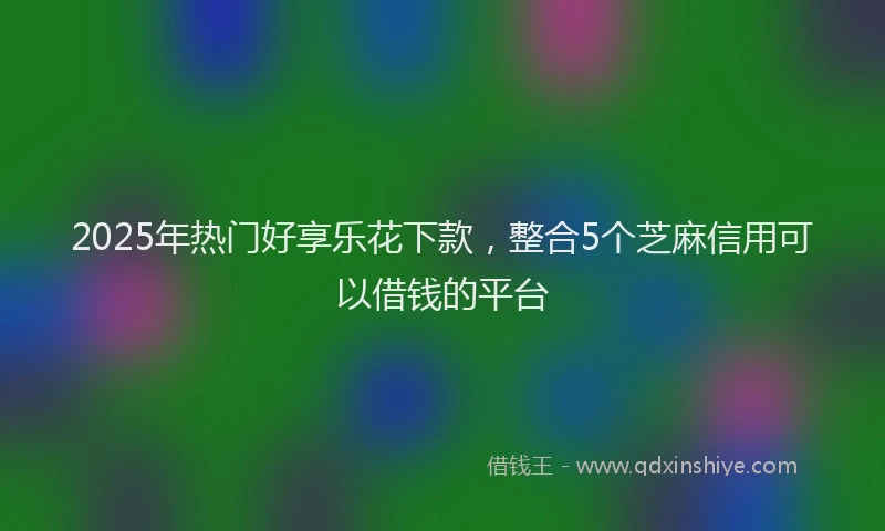 2025年热门好享乐花下款，整合5个芝麻信用可以借钱的平台