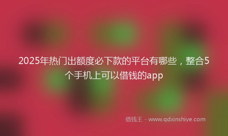 2025年热门出额度必下款的平台有哪些，整合5个手机上可以借钱的app