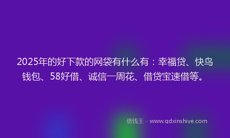 2025年的好下款的网袋有什么有：幸福贷、快鸟钱包、58好借、诚信一周花、借贷宝速借等。