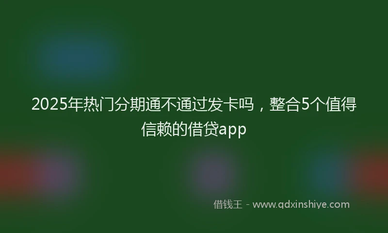 2025年热门分期通不通过发卡吗，整合5个值得信赖的借贷app