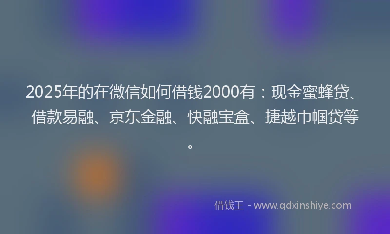 2025年的在微信如何借钱2000有：现金蜜蜂贷、借款易融、京东金融、快融宝盒、捷越巾帼贷等。