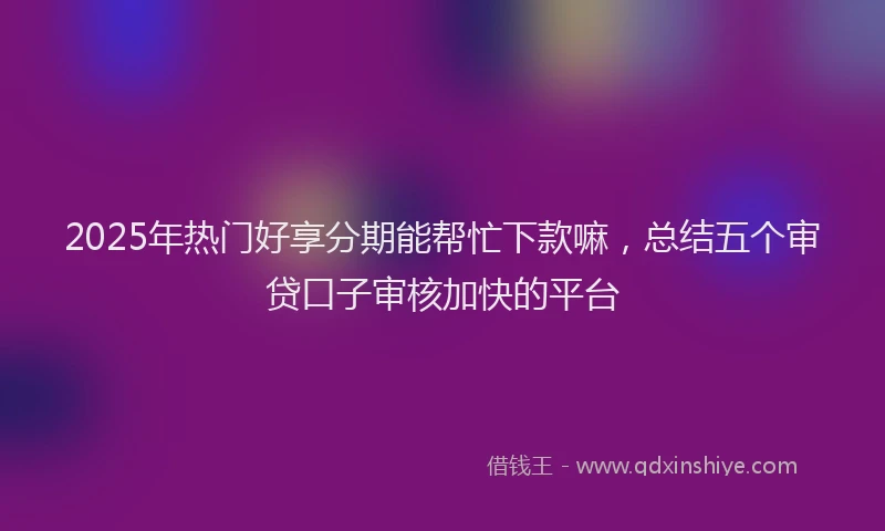 2025年热门好享分期能帮忙下款嘛，总结五个审贷口子审核加快的平台