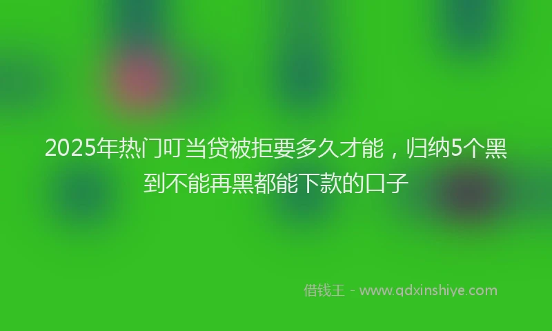 2025年热门叮当贷被拒要多久才能，归纳5个黑到不能再黑都能下款的口子