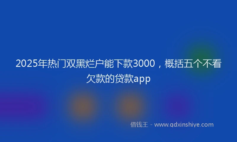 2025年热门双黑烂户能下款3000，概括五个不看欠款的贷款app