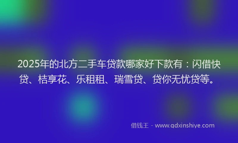 2025年的北方二手车贷款哪家好下款有：闪借快贷、桔享花、乐租租、瑞雪贷、贷你无忧贷等。