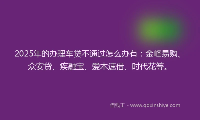 2025年的办理车贷不通过怎么办有:金峰易购、众安贷、疾融宝、爱木速借、时代花等。