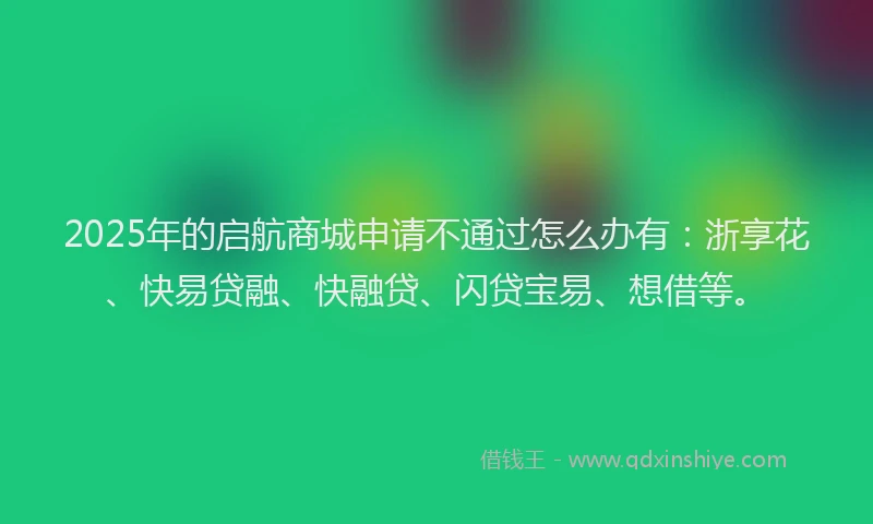 2025年的启航商城申请不通过怎么办有：浙享花、快易贷融、快融贷、闪贷宝易、想借等。