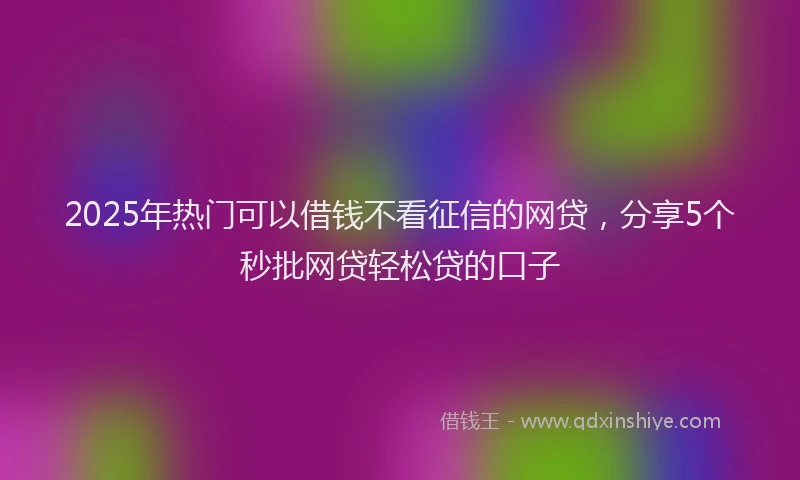 2025年热门可以借钱不看征信的网贷，分享5个秒批网贷轻松贷的口子