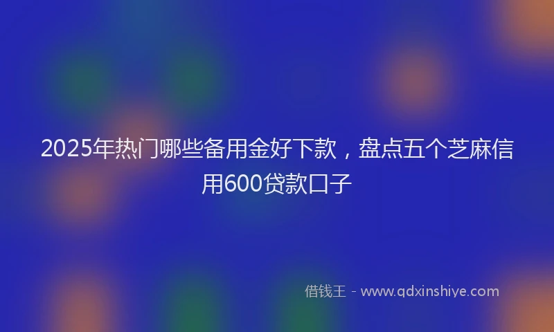 2025年热门哪些备用金好下款，盘点五个芝麻信用600贷款口子