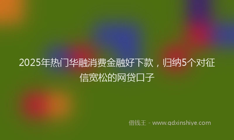 2025年热门华融消费金融好下款，归纳5个对征信宽松的网贷口子