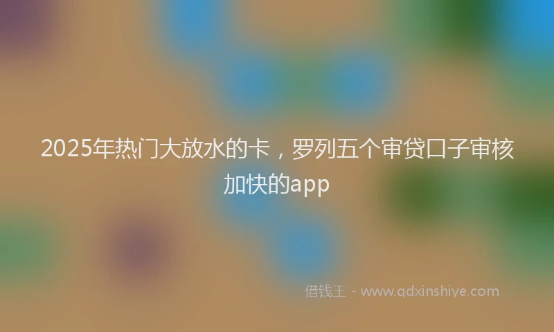 2025年热门大放水的卡，罗列五个审贷口子审核加快的app
