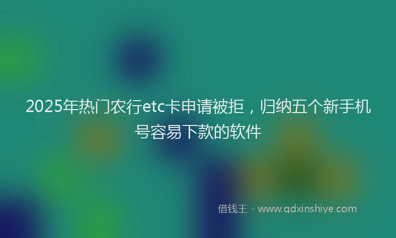 2025年热门农行etc卡申请被拒，归纳五个新手机号容易下款的软件