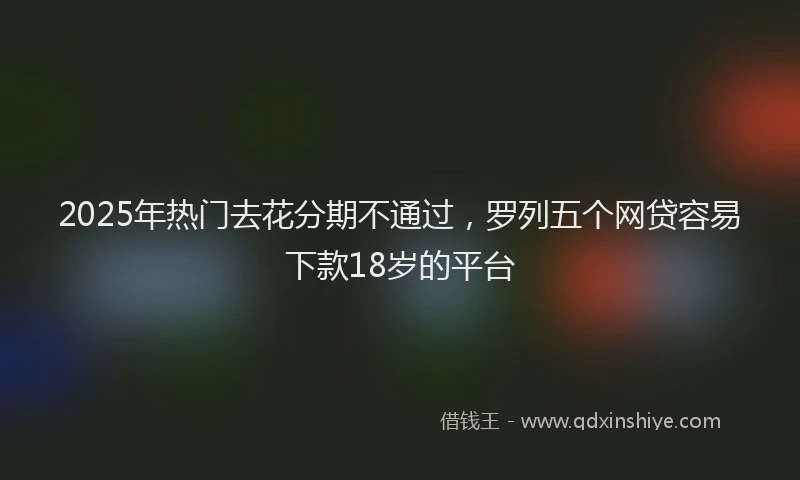 2025年热门去花分期不通过，罗列五个网贷容易下款18岁的平台