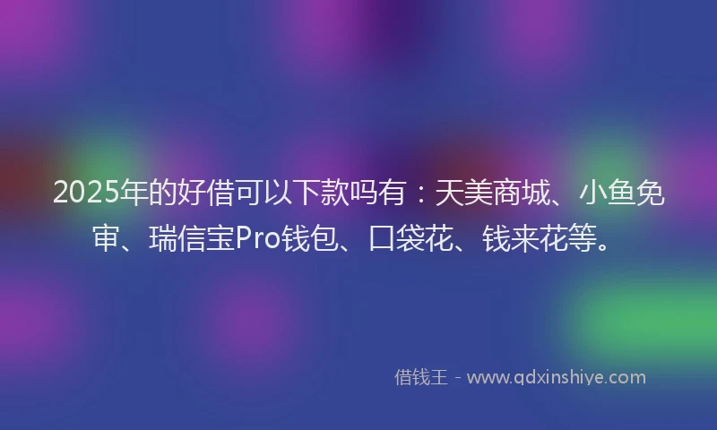 2025年的好借可以下款吗有：天美商城、小鱼免审、瑞信宝Pro钱包、口袋花、钱来花等。