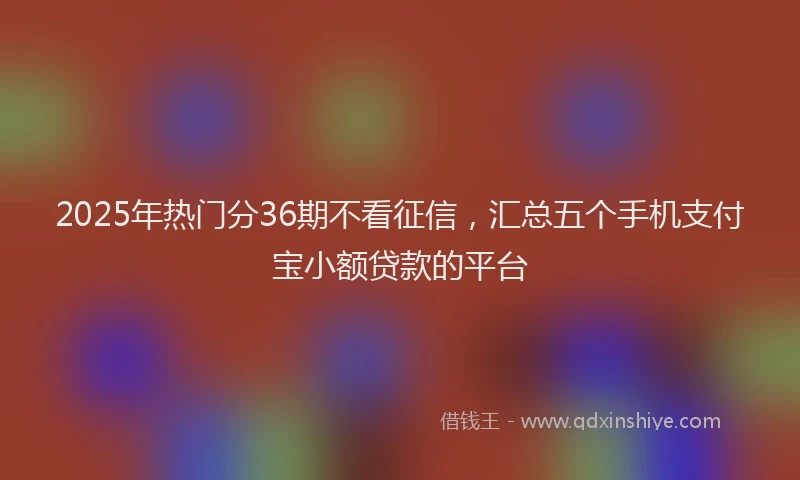 2025年热门分36期不看征信，汇总五个手机支付宝小额贷款的平台