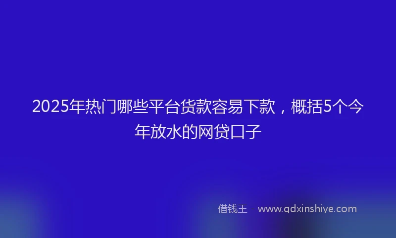 2025年热门哪些平台货款容易下款，概括5个今年放水的网贷口子
