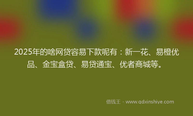 2025年的啥网贷容易下款呢有：新一花、易橙优品、金宝盒贷、易贷通宝、优者商城等。
