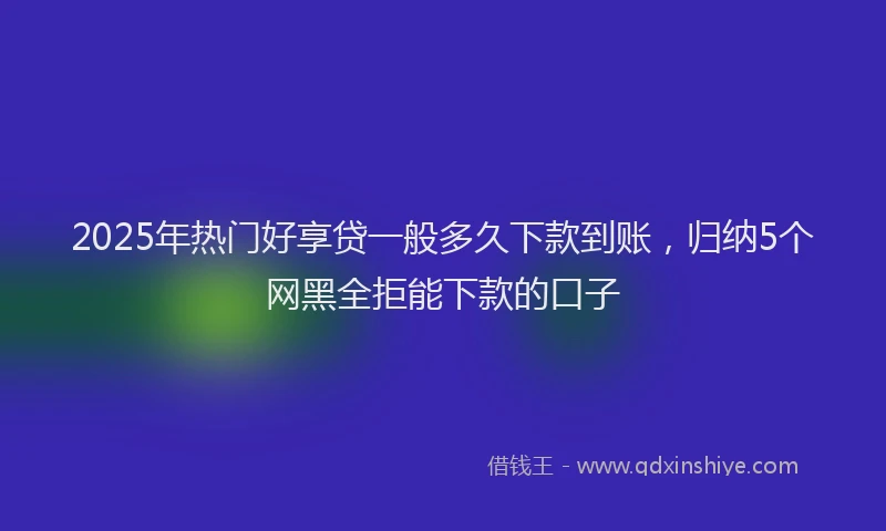 2025年热门好享贷一般多久下款到账，归纳5个网黑全拒能下款的口子
