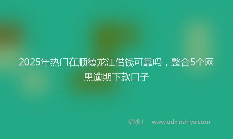 2025年热门在顺德龙江借钱可靠吗，整合5个网黑逾期下款口子