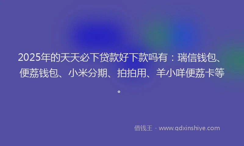 2025年的天天必下贷款好下款吗有：瑞信钱包、便荔钱包、小米分期、拍拍用、羊小咩便荔卡等。