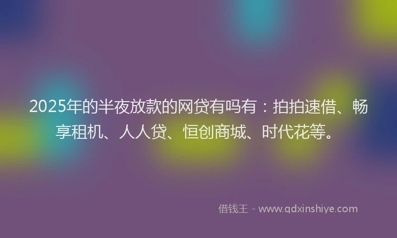 2025年的半夜放款的网贷有吗有：拍拍速借、畅享租机、人人贷、恒创商城、时代花等。