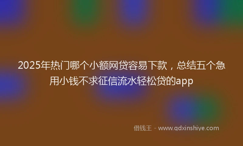 2025年热门哪个小额网贷容易下款，总结五个急用小钱不求征信流水轻松贷的app