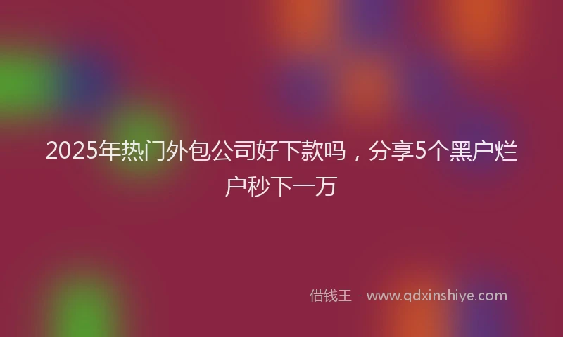 2025年热门外包公司好下款吗，分享5个黑户烂户秒下一万