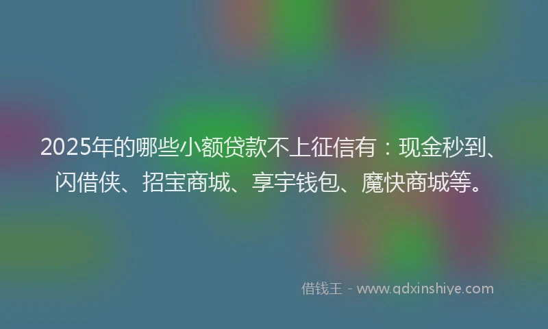 2025年的哪些小额贷款不上征信有：现金秒到、闪借侠、招宝商城、享宇钱包、魔快商城等。