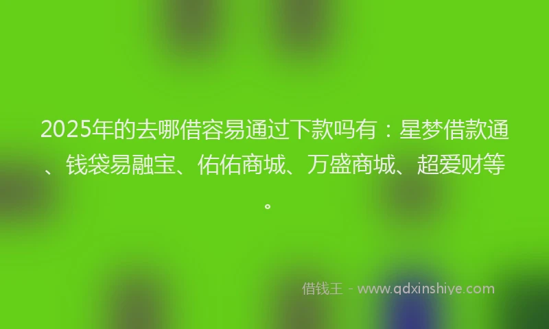 2025年的去哪借容易通过下款吗有：星梦借款通、钱袋易融宝、佑佑商城、万盛商城、超爱财等。