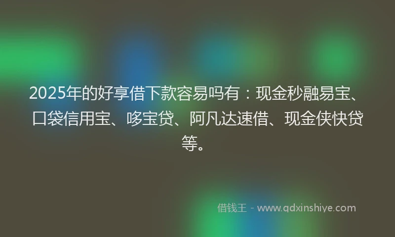 2025年的好享借下款容易吗有：现金秒融易宝、口袋信用宝、哆宝贷、阿凡达速借、现金侠快贷等。