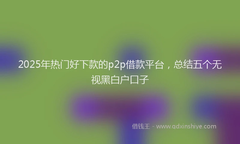 2025年热门好下款的p2p借款平台，总结五个无视黑白户口子
