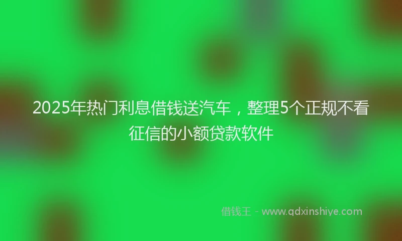 2025年热门利息借钱送汽车，整理5个正规不看征信的小额贷款软件