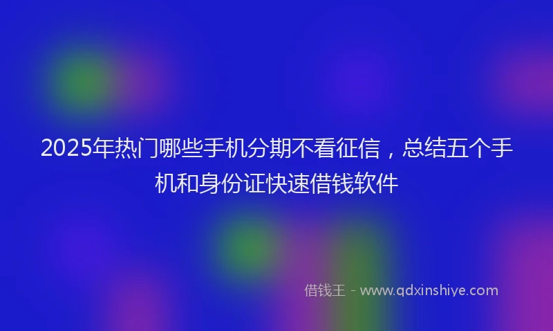 2025年热门哪些手机分期不看征信，总结五个手机和身份证快速借钱软件