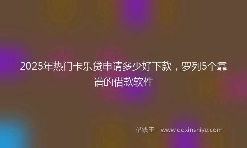 2025年热门卡乐贷申请多少好下款，罗列5个靠谱的借款软件